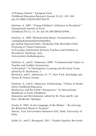 of Primary School.” European Early
Childhood Education Research Journal 18 (2): 163–180.
doi:10.1080/13502931003784370.
Emilson, A. 2007. “Young Children’s Influence in Preschool.”
International Journal of Early
Childhood 39 (1): 11–38. doi:10.1007/BF03165946.
Emilson, A. 2008. Detönskvärda barnet. Fostranuttryckt i
vardagligakommunikationshandlin-
gar mellan lärareoch barn i förskolan [The Desirable Child.
Fostering of Values Expressed
in Everyday Interactions between Teachers and Children in
Preschool]. Göteborg: Acta
Universitatis Gothoburgensis.
Emilson, A., and E. Johansson. 2009. “Communicated Values in
Teacher and Toddler Interactions
in Preschool.” In Participatory Learning and the Early Years,
edited by D. Berthelsen, J.
Brownlee, and E. Johansson, 61–77. New York: Routledge and
Taylor & Francis Group.
Emilson, A., and E. Johansson. Forthcoming. “Values in Nordic
Early Childhood Education –
Democracy and the Child’s Perspective.” In International
Handbook on Early Childhood
Education and Development, edited by M. Fleer and B. van
Oers. Dordrecht: Springer.
Estola, E. 2003. In the Language of the Mother – Re-storying
the Relational Moral in Teachers’
Stories. Acta Universitatis Ouluensis E62. Oulu: University of
Oulu.
Eydal, G., and T. Rostgaard. 2011. “Gender Equality Revisited
 