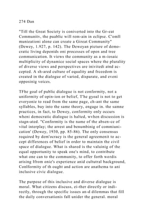 274 Dan
"Till the Great Society is coniverted into the Gr-eat
Communitv, the puablic will rem-ain in eclipse. C'omll
munieationi alone can create a Gireat Community"
(Dewey, 1.927, p. 142). The Deweyan picture of demo-
cratic living depenids oni processes of open and tree
communication. It views the community as a m-iosaic
multiplicity of dynamice social spaces where the plurality
of diverse views and perspectives are inivitedi atnd ac-
cepted. A sh-ared culture of equality and frceedom is
created in the dialogue of varied, disparate, and eveni
opposinig voices.
TFhe goal of public dialogue is not conformity, not a
uniformity of opin-ion or belief, T'he gyoal is not to get
everyonie to read from the same page, ch-ant the same
syllables, buy into the same theory, engage in. the samne
practices, in fact, to Dewey, conformity only occurs
wheni democratic dialogue is halted, wvhen discussion is
stagn-ated. "Conformity is the name of the absen-ce of
vital interplay; the arrest and benumbinig of commiuni-
cation' (Dewey, 1930, pp. 85-86). The only consensus
required by dem'ocracy is the general agreemenit to ac-
cept differences of belief in order to maintain the civil
space of dialogue. What is shared is the valuinig of the
equal opportunity to speak one's mind, to contribute
what one can to the community, to offer forth wordis
arising Ifrom onie's experience anid cultutral background,
Conlformity of th ought and action are anathema to ani
inclusive civic dialogue.
The purpose of this inclusive and diverse dialogue is
moral. What citizens discuss, ei-ther directly or indi-
rectly, through the specific issues an-d dilemmas that fill
the daily conversationis fall unider the general. moral
 