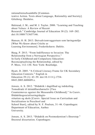 rationalitetochsamhälle [Commun-
icative Action. Texts about Language, Rationality and Society].
Göteborg: Daidalos.
Halstead, J. M., and M. J. Taylor. 2000. “Learning and Teaching
about Values: A Review of Recent
Research.” Cambridge Journal of Education 30 (2): 169–202.
doi:10.1080/713657146.
Hansen, O. H. 2013. Detvedviomvuggestuen som læringsmiljø
[What We Know about Crèche as
Learning Environment]. Frederikshavn: Dafolo.
Haug, P. 2013. “From Indifference to Invasion: The
Relationship from a Norwegian Perspective.”
In Early Childhood and Compulsory Education:
Reconceptualising the Relationship, edited by
P. Moss, 112–130. New York: Routledge.
Hyatt, D. 2005. “A Critical Literacy Frame for UK Secondary
Education Contexts.” English in
Education 39 (1): 43–59. doi:10.1111/j.1754-
8845.2005.tb00609.x.
Jensen, A. S. 2012. “Didaktik i dagtilbud og indskoling.
Tomodtræk til detmålbarebørneliv [Two
Countermoves against the Measurable Childhood].” In Cursiv.
Didaktikogsocialiseringidagin-
stitution og skole [Cursiv. Special Issue on Curriculum and
Socialization in Preschool and
School Start], edited by N. F. Poulsen, 31–46. Copenhagen:
Department of Education, Aarhus
University.
Jensen, A. S. 2013. “Didaktik on Postmodernism’s Doorstep.”
Doctoral dissertation. Copenhagen:
 