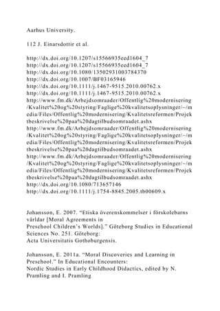 Aarhus University.
112 J. Einarsdottir et al.
http://dx.doi.org/10.1207/s15566935eed1604_7
http://dx.doi.org/10.1207/s15566935eed1604_7
http://dx.doi.org/10.1080/13502931003784370
http://dx.doi.org/10.1007/BF03165946
http://dx.doi.org/10.1111/j.1467-9515.2010.00762.x
http://dx.doi.org/10.1111/j.1467-9515.2010.00762.x
http://www.fm.dk/Arbejdsomraader/Offentlig%20modernisering
/Kvalitet%20og%20styring/Faglige%20kvalitetsoplysninger/~/m
edia/Files/Offentlig%20modernisering/Kvalitetsreformen/Projek
tbeskrivelse%20paa%20dagtilbudsomraadet.ashx
http://www.fm.dk/Arbejdsomraader/Offentlig%20modernisering
/Kvalitet%20og%20styring/Faglige%20kvalitetsoplysninger/~/m
edia/Files/Offentlig%20modernisering/Kvalitetsreformen/Projek
tbeskrivelse%20paa%20dagtilbudsomraadet.ashx
http://www.fm.dk/Arbejdsomraader/Offentlig%20modernisering
/Kvalitet%20og%20styring/Faglige%20kvalitetsoplysninger/~/m
edia/Files/Offentlig%20modernisering/Kvalitetsreformen/Projek
tbeskrivelse%20paa%20dagtilbudsomraadet.ashx
http://dx.doi.org/10.1080/713657146
http://dx.doi.org/10.1111/j.1754-8845.2005.tb00609.x
Johansson, E. 2007. “Etiska överenskommelser i förskolebarns
världar [Moral Agreements in
Preschool Children’s Worlds].” Göteborg Studies in Educational
Sciences No. 251. Göteborg:
Acta Universitatis Gothoburgensis.
Johansson, E. 2011a. “Moral Discoveries and Learning in
Preschool.” In Educational Encounters:
Nordic Studies in Early Childhood Didactics, edited by N.
Pramling and I. Pramling
 