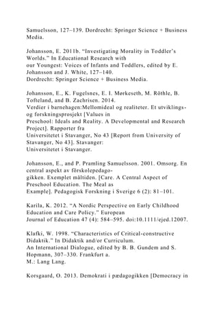Samuelsson, 127–139. Dordrecht: Springer Science + Business
Media.
Johansson, E. 2011b. “Investigating Morality in Toddler’s
Worlds.” In Educational Research with
our Youngest: Voices of Infants and Toddlers, edited by E.
Johansson and J. White, 127–140.
Dordrecht: Springer Science + Business Media.
Johansson, E., K. Fugelsnes, E. I. Mørkeseth, M. Röthle, B.
Tofteland, and B. Zachrisen. 2014.
Verdier i barnehagen:Mellomideal og realiteter. Et utviklings-
og forskningsprosjekt [Values in
Preschool: Ideals and Reality. A Developmental and Research
Project]. Rapporter fra
Universitetet i Stavanger, No 43 [Report from University of
Stavanger, No 43]. Stavanger:
Universitetet i Stavanger.
Johansson, E., and P. Pramling Samuelsson. 2001. Omsorg. En
central aspekt av förskolepedago-
gikken. Exemplet måltiden. [Care. A Central Aspect of
Preschool Education. The Meal as
Example]. Pedagogisk Forskning i Sverige 6 (2): 81–101.
Karila, K. 2012. “A Nordic Perspective on Early Childhood
Education and Care Policy.” European
Journal of Education 47 (4): 584–595. doi:10.1111/ejed.12007.
Klafki, W. 1998. “Characteristics of Critical-constructive
Didaktik.” In Didaktik and/or Curriculum.
An International Dialogue, edited by B. B. Gundem and S.
Hopmann, 307–330. Frankfurt a.
M.: Lang Lang.
Korsgaard, O. 2013. Demokrati i pædagogikken [Democracy in
 