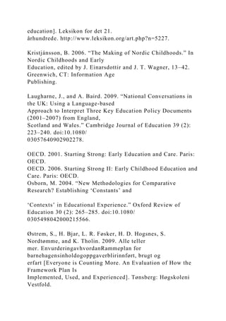 education]. Leksikon for det 21.
århundrede. http://www.leksikon.org/art.php?n=5227.
Kristjánsson, B. 2006. “The Making of Nordic Childhoods.” In
Nordic Childhoods and Early
Education, edited by J. Einarsdottir and J. T. Wagner, 13–42.
Greenwich, CT: Information Age
Publishing.
Laugharne, J., and A. Baird. 2009. “National Conversations in
the UK: Using a Language-based
Approach to Interpret Three Key Education Policy Documents
(2001–2007) from England,
Scotland and Wales.” Cambridge Journal of Education 39 (2):
223–240. doi:10.1080/
03057640902902278.
OECD. 2001. Starting Strong: Early Education and Care. Paris:
OECD.
OECD. 2006. Starting Strong II: Early Childhood Education and
Care. Paris: OECD.
Osborn, M. 2004. “New Methodologies for Comparative
Research? Establishing ‘Constants’ and
‘Contexts’ in Educational Experience.” Oxford Review of
Education 30 (2): 265–285. doi:10.1080/
0305498042000215566.
Østrem, S., H. Bjar, L. R. Føsker, H. D. Hogsnes, S.
Nordtømme, and K. Tholin. 2009. Alle teller
mer. EnvurderingavhvordanRammeplan for
barnehagensinholdogoppgaverblirinnført, brugt og
erfart [Everyone is Counting More. An Evaluation of How the
Framework Plan Is
Implemented, Used, and Experienced]. Tønsberg: Høgskoleni
Vestfold.
 