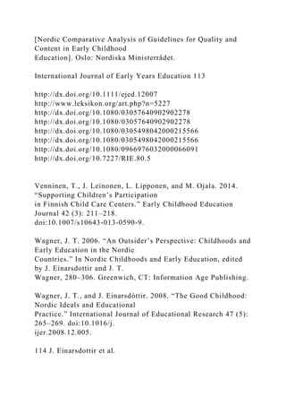 [Nordic Comparative Analysis of Guidelines for Quality and
Content in Early Childhood
Education]. Oslo: Nordiska Ministerrådet.
International Journal of Early Years Education 113
http://dx.doi.org/10.1111/ejed.12007
http://www.leksikon.org/art.php?n=5227
http://dx.doi.org/10.1080/03057640902902278
http://dx.doi.org/10.1080/03057640902902278
http://dx.doi.org/10.1080/0305498042000215566
http://dx.doi.org/10.1080/0305498042000215566
http://dx.doi.org/10.1080/0966976032000066091
http://dx.doi.org/10.7227/RIE.80.5
Venninen, T., J. Leinonen, L. Lipponen, and M. Ojala. 2014.
“Supporting Children’s Participation
in Finnish Child Care Centers.” Early Childhood Education
Journal 42 (3): 211–218.
doi:10.1007/s10643-013-0590-9.
Wagner, J. T. 2006. “An Outsider’s Perspective: Childhoods and
Early Education in the Nordic
Countries.” In Nordic Childhoods and Early Education, edited
by J. Einarsdottir and J. T.
Wagner, 280–306. Greenwich, CT: Information Age Publishing.
Wagner, J. T., and J. Einarsdóttir. 2008. “The Good Childhood:
Nordic Ideals and Educational
Practice.” International Journal of Educational Research 47 (5):
265–269. doi:10.1016/j.
ijer.2008.12.005.
114 J. Einarsdottir et al.
 