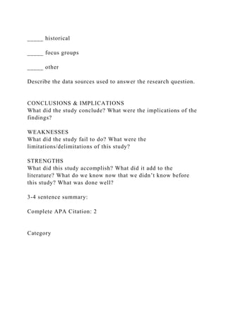 _____ historical
_____ focus groups
_____ other
Describe the data sources used to answer the research question.
CONCLUSIONS & IMPLICATIONS
What did the study conclude? What were the implications of the
findings?
WEAKNESSES
What did the study fail to do? What were the
limitations/delimitations of this study?
STRENGTHS
What did this study accomplish? What did it add to the
literature? What do we know now that we didn’t know before
this study? What was done well?
3-4 sentence summary:
Complete APA Citation: 2
Category
 