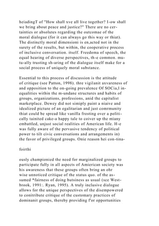 heiadingT of "How shall xve all live together? I-ow shall
we bring about peace and justice?" There are no cer-
tainties or absolutes regarding the outcomae of the
moral dialogue (for it can always go this way or thiat).
The distinctly moral dimensioni is en,acted not in the
surety of the results, but within, the cooperative process
of inclusive conversation. itself. Freedoma of speech, the
equal hearing of diverse perspectives, th-e common. mu-
tu-ally trusting sh-aring of the dialogue itself make for a
social process of uniquely moral substance.
Essential to this process of discussion is the attitude
of critique (see Patton, 1998). thre vigilanit axvareness of
and opposition to the on-going prevalence Of SOCia,l in-
equalities within the m-undane structures and habits of
groups, organizations, professions, anid the capitalist
marketplace. Dewey did not simiply paint a niaive and
idealized picture of an egalitarian and just comrmunity
thiat could be spread like vanilla frosting over a politi-
cally tainited cake-a happy tale to coiver up the miany
embattled, unjust social realities of American life. H-e
was fully aware of the pervasive tendency of political
power to tilt civic conversations and arrangements in)
the favor of privileged groups. Onie reason hei con-tina-
foirthi
ously championied the need for marginalized groups to
participate fully in all aspects of Amierican society was
his awareness that these groups often bring an ohr
wise unnoticed critique of the status quo. of the as-
sumed *fairness of doing butsiness as usual (sce West-
brook, 1991:. Ryan, 1995). A truly inclusive dialogue
allows for the unique perspectives of the disempowered
to conitribute critique of the customary practices of
dominanit groups, thereby providing f'or opportunities
 