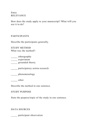 Entry
RELEVANCE
How does the study apply to your manuscript? What will you
use it to do?
PARTICIPANTS
Describe the participants generally.
STUDY METHOD
What was the method?:
_____ ethnography
_____ experiment
_____ grounded theory
_____ participatory action research
_____ phenomenology
_____ other
Describe the method in one sentence.
STUDY PURPOSE
State the purpose/topic of the study in one sentence.
DATA SOURCES
_____ participant observation
 