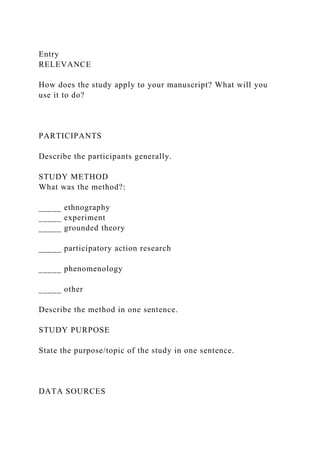 Entry
RELEVANCE
How does the study apply to your manuscript? What will you
use it to do?
PARTICIPANTS
Describe the participants generally.
STUDY METHOD
What was the method?:
_____ ethnography
_____ experiment
_____ grounded theory
_____ participatory action research
_____ phenomenology
_____ other
Describe the method in one sentence.
STUDY PURPOSE
State the purpose/topic of the study in one sentence.
DATA SOURCES
 