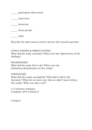_____ participant observation
_____ interviews
_____ historical
_____ focus groups
_____ other
Describe the data sources used to answer the research question.
CONCLUSIONS & IMPLICATIONS
What did the study conclude? What were the implications of the
findings?
WEAKNESSES
What did the study fail to do? What were the
limitations/delimitations of this study?
STRENGTHS
What did this study accomplish? What did it add to the
literature? What do we know now that we didn’t know before
this study? What was done well?
3-4 sentence summary:
Complete APA Citation:4
Category
 