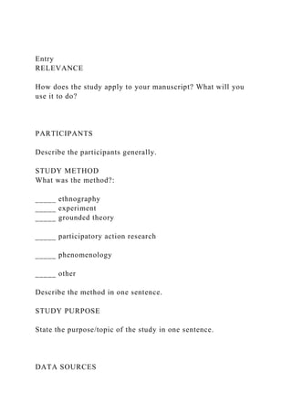 Entry
RELEVANCE
How does the study apply to your manuscript? What will you
use it to do?
PARTICIPANTS
Describe the participants generally.
STUDY METHOD
What was the method?:
_____ ethnography
_____ experiment
_____ grounded theory
_____ participatory action research
_____ phenomenology
_____ other
Describe the method in one sentence.
STUDY PURPOSE
State the purpose/topic of the study in one sentence.
DATA SOURCES
 