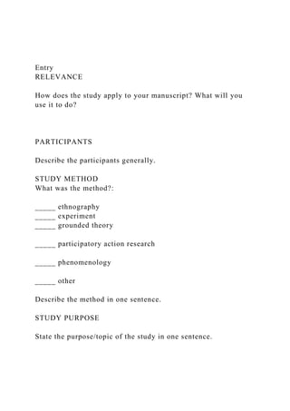 Entry
RELEVANCE
How does the study apply to your manuscript? What will you
use it to do?
PARTICIPANTS
Describe the participants generally.
STUDY METHOD
What was the method?:
_____ ethnography
_____ experiment
_____ grounded theory
_____ participatory action research
_____ phenomenology
_____ other
Describe the method in one sentence.
STUDY PURPOSE
State the purpose/topic of the study in one sentence.
 