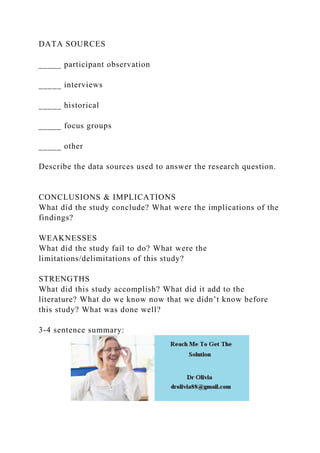 DATA SOURCES
_____ participant observation
_____ interviews
_____ historical
_____ focus groups
_____ other
Describe the data sources used to answer the research question.
CONCLUSIONS & IMPLICATIONS
What did the study conclude? What were the implications of the
findings?
WEAKNESSES
What did the study fail to do? What were the
limitations/delimitations of this study?
STRENGTHS
What did this study accomplish? What did it add to the
literature? What do we know now that we didn’t know before
this study? What was done well?
3-4 sentence summary:
 
