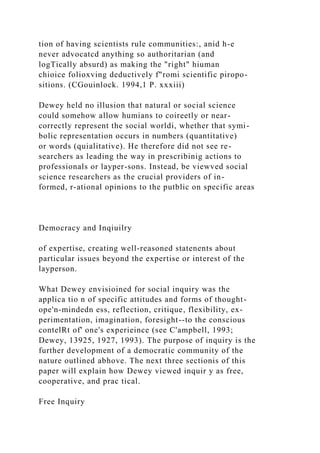 tion of having scientists rule communities:, anid h-e
never advocatcd anything so authoritarian (and
logTically absurd) as making the "right" hiuman
chioice folioxving deductively f"romi scientific piropo-
sitions. (CGouinlock. 1994,1 P. xxxiii)
Dewey held no illusion that natural or social science
could somehow allow humians to coireetly or near-
correctly represent the social worldi, whether that symi-
bolic representation occurs in numbers (quantitative)
or words (quialitative). He therefore did not see re-
searchers as leading the way in prescribinig actions to
professionals or layper-sons. Instead, be viewved social
science researchers as the crucial providers of in-
formed, r-ational opinions to the putblic on specific areas
Democracy and Inqiuilry
of expertise, creating well-reasoned statenents about
particular issues beyond the expertise or interest of the
layperson.
What Dewey envisioined for social inquiry was the
applica tio n of specific attitudes and forms of thought-
ope'n-mindedn ess, reflection, critique, flexibility, ex-
perimentation, imagination, foresight--to the conscious
contelRt of' one's experieince (see C'ampbell, 1993;
Dewey, 13925, 1927, 1993). The purpose of inquiry is the
further development of a democratic community of the
nature outlined abhove. The next three sectionis of this
paper will explain how Dewey viewed inquir y as free,
cooperative, and prac tical.
Free Inquiry
 