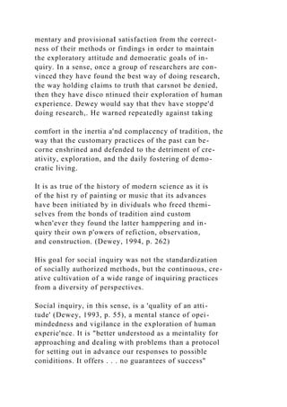 mentary and provisionaI satisfaction from the correct-
ness of their methods or findings in order to maintain
the exploratory attitude and demoeratic goals of in-
quiry. In a sense, once a group of researchers are con-
vinced they have found the best way of doing research,
the way holding claims to truth that carsnot be denied,
then they have disco ntinued their exploration of human
experience. Dewey would say that thev have stoppe'd
doing research,. He warned repeatedly against taking
comfort in the inertia a'nd complacency of tradition, the
way that the customary practices of the past can be-
corne enshrined and defended to the detriment of cre-
ativity, exploration, and the daily fostering of demo-
cratic living.
It is as true of the history of modern science as it is
of the hist ry of painting or music that its advances
have been initiated by in dividuals who freed themi-
selves from the bonds of tradition aind custom
when'ever they found the latter hamppering and in-
quiry their own p'owers of refiction, observation,
and construction. (Dewey, 1994, p. 262)
His goal for social inquiry was not the standardization
of socially authorized methods, but the continuous, cre-
ative cultivation of a wide range of inquiring practices
from a diversity of perspectives.
Social inquiry, in this sense, is a 'quality of an atti-
tude' (Dewey, 1993, p. 55), a mental stance of opei-
mindedness and vigilance in the exploration of human
experie'nce. It is "better understood as a meintality for
approaching and dealing with problems than a protocol
for setting out in advance our responses to possible
coniditions. It offers . . . no guarantees of success"
 