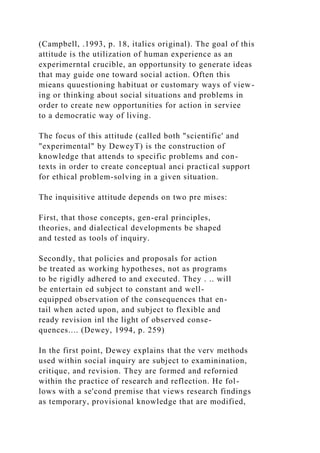 (Campbell, .1993, p. 18, italics original). The goal of this
attitude is the utilization of human experience as an
experimerntal crucible, an opportunsity to generate ideas
that may guide one toward social action. Often this
mieans quuestioning habituat or customary ways of view-
ing or thinking about social situations and problems in
order to create new opportunities for action in serviee
to a democratic way of living.
The focus of this attitude (called both "scientific' and
"experimental" by DeweyT) is the construction of
knowledge that attends to specific problems and con-
texts in order to create conceptual anci practical support
for ethical problem-solving in a given situation.
The inquisitive attitude depends on two pre mises:
First, that those concepts, gen-eral principles,
theories, and dialectical developments be shaped
and tested as tools of inquiry.
Secondly, that policies and proposals for action
be treated as working hypotheses, not as programs
to be rigidly adhered to and executed. They . .. will
be entertain ed subject to constant and well-
equipped observation of the consequences that en-
tail when acted upon, and subject to flexible and
ready revision inl the light of observed conse-
quences.... (Dewey, 1994, p. 259)
In the first point, Dewey explains that the verv methods
used within social inquiry are subject to examinination,
critique, and revision. They are formed and refornied
within the practice of research and reflection. He fol-
lows with a se'cond premise that views research findings
as temporary, provisional knowledge that are modified,
 