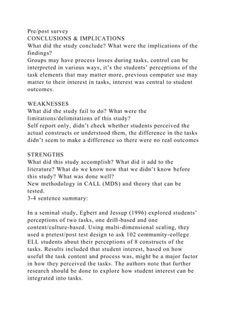 Pre/post survey
CONCLUSIONS & IMPLICATIONS
What did the study conclude? What were the implications of the
findings?
Groups may have process losses during tasks, control can be
interpreted in various ways, it’s the students’ perceptions of the
task elements that may matter more, previous computer use may
matter to their interest in tasks, interest was central to student
outcomes.
WEAKNESSES
What did the study fail to do? What were the
limitations/delimitations of this study?
Self report only, didn’t check whether students perceived the
actual constructs or understood them, the difference in the tasks
didn’t seem to make a difference so there were no real outcomes
STRENGTHS
What did this study accomplish? What did it add to the
literature? What do we know now that we didn’t know before
this study? What was done well?
New methodology in CALL (MDS) and theory that can be
tested.
3-4 sentence summary:
In a seminal study, Egbert and Jessup (1996) explored students’
perceptions of two tasks, one drill-based and one
content/culture-based. Using multi-dimensional scaling, they
used a pretest/post test design to ask 102 community-college
ELL students about their perceptions of 8 constructs of the
tasks. Results included that student interest, based on how
useful the task content and process was, might be a major factor
in how they perceived the tasks. The authors note that further
research should be done to explore how student interest can be
integrated into tasks.
 