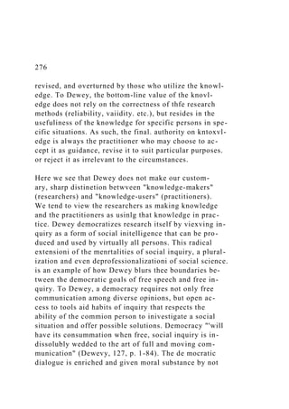 276
revised, and overturned by those who utilize the knowl-
edge. To Dewey, the bottom-line value of the knovl-
edge does not rely on the correctness of thfe research
methods (reliability, vaiidity. etc.), but resides in the
usefuliness of the knowledge for specific persons in spe-
cific situations. As such, the final. authority on kntoxvl-
edge is always the practitioner who may choose to ac-
cept it as guidance, revise it to suit particular purposes.
or reject it as irrelevant to the circumstances.
Here we see that Dewey does not make our custom-
ary, sharp distinetion betwveen "knowledge-makers"
(researchers) and "knowledge-users" (practitioners).
We tend to view the researchers as making knowledge
and the practitioners as usinlg that knowledge in prac-
tice. Dewey democratizes research itself by viexving in-
quiry as a form of social initelligence that can be pro-
duced and used by virtually all persons. This radical
extensioni of the menrtalities of social inquiry, a plural-
ization and even deprofessionalizationi of social science.
is an example of how Dewey blurs thee boundaries be-
tween the democratic goals of free speech and free in-
quiry. To Dewey, a democracy requires not only free
communication among diverse opinions, but open ac-
cess to tools aid habits of inquiry that respects the
ability of the commion person to inivestigate a social
situation and offer possible solutions. Democracy "'will
have its consummation when free, social inquiry is in-
dissolubly wedded to the art of full and moving com-
munication" (Dewevy, 127, p. 1-84). The de mocratic
dialogue is enriched and given moral substance by not
 