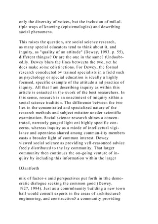 only the diversity of voices, but the inclusion of miLul-
tiple ways of knowing (epistemologies) and describing
social phenomena.
This raises the question, are social science research,
as many special educators tend to think about it, and
inquiry, as "quality of an attitude" (Dewey, 1993. p. 55),
different thingas? Or are the one in the same? tUndoubt-
ed,ly. Dewey blurs the lines betweetn the two, yet he
does make some cdistinctions. For Dewey, the formal
research concducted bv trained specialists in a field such
as psychology or special education is ideally a highly
focused, specific example of the attitude a nd practice of
inquiry. All that I am describing inquiry as within this
article is eniacted in the xvork of the best researchers. In
this sense, research is an enactmient of iniquiry xithin a
social science tradition. The difference between the two
lies in the concentrated and specialized nature of the
research methods and subject miiatter uneder scientific
examination. Social science research shines a concen-
trated, narrowly gauged light oni highly specific con-
cerns. whereas inquiry as a miode of intellectual vigi-
lance and openniess shared among commun-iity members
casts a broader light of common interest. Dewey
viewed social science as providing vell-reasonecd advice
freely distributed to the lay community. That larger
community then continues the on-going venture of in-
quiry by including this information within the larger
D3antforth
mix of factor-s anid perspectives put forth in tthe demo-
cratic dialogue seeking the common good (Dewey.
1927, 1994). Just as a comrmlnunity building a new town
hall would consult experts in the areas of architecture5
engineering, and construction5 a community providing
 