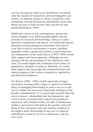 services for persons with severe disabilities wxould be
seek the counsel of researchers and knowledgeable spe-
cialists. In addition, however. Dewey would have that
community conisult the persons and families receivinig
throse services to find out how they can best be sup-
ported (Gouinlock, 1994).
Within the context of our contemporary special edu-
cation struggles over differing philosophies and ap-
proaches to research and knowledge. Dewey is simul-
tanreouslv tiraditional and radical. To traditional special
education and psychological researchers who tend to
view their wxork as incremental in nature. building
gradually within a progressive history toward more pre-
cise laminations of the truth, Dewev (19935 1994) would
offer support and encouragement. Although not con-
curring with the epistemology of the objectivist tradi-
tions, he would support the continued social utility of
quantitative methods of analysis. Similarly, he would
fully support and encourage the continued pursuit and
maoral purpose of the various interpretive, qualitative,
and historical traditions.
Yet Dewey (1993. .1994) would vigorously critique
researchers wearing either stripes or spots to avoid han-
dling or packaging knoxwledge in such a way as to sub-
vert or subdue the niecessary democratic dialogue of the
broader comnmunity%. It is crucial that research from the
social sciences, scholarship from the humanities, and
various forms of professional expertise be produced.
expressed, and critiqued within ain ethic of democracy,
within a conversation that places the equalitv and well-
being of the community and com-imunity members as
the highest ideal. Knowledge of any sort is rendered
subordinate to ancd in service to democracy, and not
vice versa.
 
