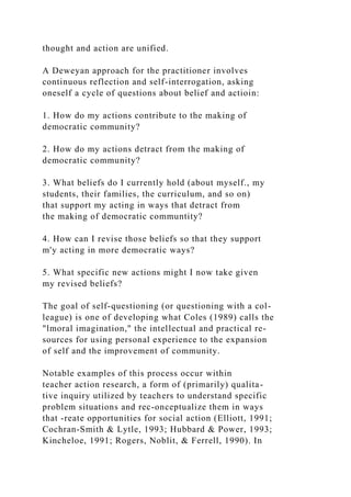 thought and action are unified.
A Deweyan approach for the practitioner involves
continuous reflection and self-interrogation, asking
oneself a cycle of questions about belief and actioin:
1. How do my actions contribute to the making of
democratic community?
2. How do my actions detract from the making of
democratic community?
3. What beliefs do I currently hold (about myself., my
students, their families, the curriculum, and so on)
that support my acting in ways that detract from
the making of democratic communtity?
4. How can I revise those beliefs so that they support
m'y acting in more democratic ways?
5. What specific new actions might I now take given
my revised beliefs?
The goal of self-questioning (or questioning with a col-
league) is one of developing what Coles (1989) calls the
"lmoral imagination," the intellectual and practical re-
sources for using personal experience to the expansion
of self and the improvement of community.
Notable examples of this process occur within
teacher action research, a form of (primarily) qualita-
tive inquiry utilized by teachers to understand specific
problem situations and rec-onceptualize them in ways
that -reate opportunities for social action (Elliott, 1991;
Cochran-Smith & Lytle, 1993; Hubbard & Power, 1993;
Kincheloe, 1991; Rogers, Noblit, & Ferrell, 1990). In
 