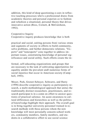 addition, this kind of deep questioning o-curs in reflec-
tive teaching processes whe'n a professional draws from
academiic theories and personal experien ce to fashion
and refashion a situational, personal theory that drives
innovative action (Ross, Cornett, & MeCutcheon,
1992).
Cooperative Inquiry
Cooperative inquiry produces knowledge that is both
practical and social, uniting persons froni various strata
and segments of society in efforts to build community,
solve problems, and further democratic relations. "Ex-
perts" and "nonexperts" cone together to address im-
portant issues, construteing knowledge of personal sig-
nificancce and social utility. Such efforts create the in-
formal, self-educating organizations and groups that
are necessary to the task of cultivating opportunities for
equality amidst the prevalent andI numerous forms of
social injustice that occur in American society (Camp-
bell, 1993).
Meyer, Park, Grenot-Scheyer, Schwartz, and Harry
(1998) describe cooperative inquiry as participatory re-
search, a multi-methodological approach that unites the
traditionally distinct researchers. practitioners, and re-
search participan ts in a comn on effort to answer ques-
tionis of practical salience. An acute awareness to cul-
tural differences and hierarchies as well as the politics
of knowlvedge highlight their approach. The overall goal
is to bring together university personnel trained in re-
search methods with those persons whom the new
knowledge will most personally concern-school work-
ers, community members, family members, and stu-
dents-in a collaborative effort to use social science
 