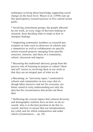 techniques to bring about knowledge supporting social
change on the local level. Meyer et al. (1998) sum up
this participatory research process in five central action
goals:
* Involving coinstituent groups, the people affected
by our work, at every stage of decision-making in
research, from deciding what to study to how to
interpret findings
* Supporting community members as research par-
ticipants in roles such as observers in schools and
c immunities as well as collaborators on specific
action research projects emerging from specific
concerns, interests, and ideas of a community,
school, classroom and inquiry
* Recasting the traditional advisory group from the
passive role of listening to project or school "show
and tell" stories to involving them in our work so
that they are an integral part of what we do
o Becoming, as "university types," connected to
schools and communities in new ways that al-
though labor intensive and not for everyone, are
better suited to truly understanding not only the
data but the circumstances that produ ced those
data
* Reflecting the crucial impact that cultural diversity
and demographic realities have on how we do re-
search: who is in the best position to do that re-
search; and how to ensure that our interpretations
are valid; and for which communities and under
which circumstances.... (p. 18)
 