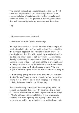 The goal of conducting a social investigation into lived
situations to produce useful knowle-dge is wed to an
enacted valuing of social equality within the relational
dynamics of the research process. Knowledge construc-
tion and community-building are conjoined in action.
277
278 ~~~~~~~~~~~~~~Danfotirh
Conclusion: Self-Advocacy Advisi~nga
Brieflyl, in concltision, I xwill desciibe oine example of
professional decision making anid actionf that embodies
the Deweyan approach to demoicratic coinmtinitv. In-
creasingly, we find disability service professionals t ak -
ing the role of advisors to self-advocacy organizations,
thereby' embracing the democratic ideal in two specific
wavs: in terms of the social goals oif the miovement anid
in the egalitarian m-anner in wvhichi advisois contribute
to tne cooperative work of advocacy groups. 'I'he ptur-
P,-)os of examining the wvork of professionals ser-ving as
self-advocacy group advisors is to provide onie illtistra-
tioni of Dewey'"s dem-ocratic ethos in action, not to) in-
dicate that all professionals must enagage in a specific
activity ini order to cultivate dlemocracy.
'Ike self-advocacy movementi' is an on-going effort toi
expand anid enrich democracy by reversing the histori-
cal trendis of incarceration anid stigmatization for min(i
vi'dtials with cognitive disabilities. It is a grass roots
effort to ctiltivate equality and dignity in the lives of
persons who had been previotisl, xcviewel its lesser- cit-
 