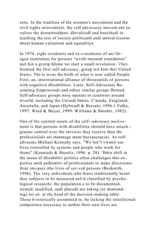 zens. In the tradition of the wiomen's movemient and the
civil rights miovemient, the self advocacey movem-ent in-
volves the downitroddeni, dlevaltiedl and banishedi in
teaching the rest of society politicaml andi mtoral lessons
about human valuationt and equnalityx
In 1974, eight residenits and ex-r-esidients of ani Or-
egon institution for persons "wvith mnental retardation"
met hin a grotip hfome toi start a small revolution. 'i'hev
formied the first self-advocacy, group wit kini thei United
States. Thi-is wvas the birth of what is now called People
First, an, interniational alliance of thiousanids of persons
with cognitive dlisabilities. Later. Self-Advocates Be-
cominig Empoweredi and othier similar groups fbrined.
Self-advocacy groups nosy operate in countries around
wvorld, including the Unitedi States. C'anada, Eniglanid,
Auistralia, and Japan (Dybwadl & Bersani, 1996:1 Felka,
1997; Ward & Meyer, 1999: Williams & Shoultz, 1982).
One of the cenitral tenets of the self--advocacy moi(ve-
ment is that persons with disabilities shoiuld have miuch.-
greater control over the services they receive than the
professioiials ori mamnage ment bureaucracies. As self-
advocate Michael Kennedy says. "We lon"t vwanit our
lives controlled by systems and people who work for
themi" (Kennieds & Shoultz, 1996. p. 28). 'Ibhis shift in
the arena of dlisabilitv politics often challenges thei ex-
pertise anid authomitv of professionals to make dlecisionis
thiat imi-pact ithe lives of ser-ved persons (Beckwith,
1996). The very individuals who hiave traditionally beenl
thec subjects to be measured anf-d classified by psycho-
logical researchi, the population.s to be documented,
treated, modified, andi placedt are asking (or demiand-
ing) toi sit. at the head of the decision-making table.
Those h-istorically asstmmied to, be lacking the initellectual
competence necessary to author their own lives are
 