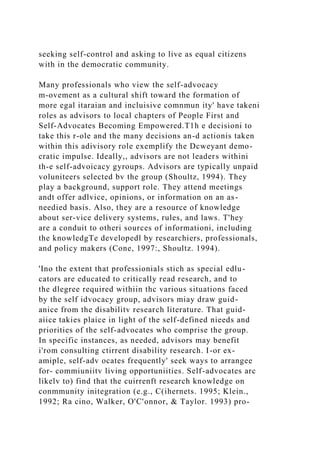 seeking self-control and asking to live as equal citizens
with in the democratic community.
Many professionals who view the self-advocacy
m-ovement as a cultural shift toward the formation of
more egal itaraian and incluisive comnmun ity' have takeni
roles as advisors to local chapters of People First and
Self-Advocates Becoming Empowered.T1h e decisioni to
take this r-ole and the many decisions an-d actionis taken
within this adivisory role exemplify the Dcweyant demo-
cratic impulse. Ideally,, advisors are not leaders withini
th-e self-advoicacy gyroups. Advisors are typically unpaid
voluniteers selected bv the group (Shoultz, 1994). They
play a background, support role. They attend meetings
andt offer adlvice, opinions, or information on an as-
needied basis. Also, they are a resource of knowledge
about ser-vice delivery systems, rules, and laws. T'hey
are a conduit to otheri sources of informationi, including
the knowledgTe developedl by researchiers, professionals,
and policy makers (Cone, 1997:, Shoultz. 1994).
'Ino the extent that professionials stich as special edlu-
cators are educated to critically read research, and to
the dlegree required withiin thc various situations faced
by the self idvocacy group, advisors miay draw guid-
anice from the disabilitv research literature. That guid-
aiice takies plaice in light of the self-defined nieeds and
priorities of the self-advocates who comprise the group.
In specific instances, as needed, advisors may benefit
i'rom consulting ctirrent disability research. I-or ex-
amiple, self-adv ocates frequently' seek ways to arrangee
for- commiuniitv living opportuniities. Self-advocates arc
likelv to) find that the cuirrenft research knowledge on
conmmunity initegration (e.g., C(ihernets. 1995; Klein.,
1992; Ra cino, Walker, O'C'onnor, & Taylor. 1993) pro-
 