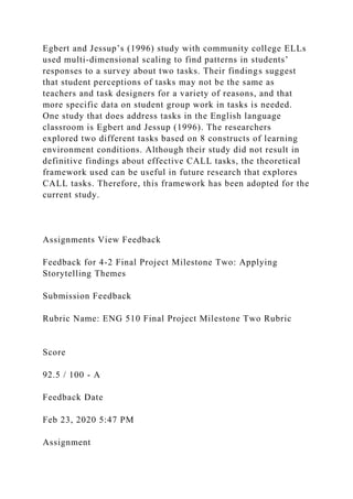 Egbert and Jessup’s (1996) study with community college ELLs
used multi-dimensional scaling to find patterns in students’
responses to a survey about two tasks. Their findings suggest
that student perceptions of tasks may not be the same as
teachers and task designers for a variety of reasons, and that
more specific data on student group work in tasks is needed.
One study that does address tasks in the English language
classroom is Egbert and Jessup (1996). The researchers
explored two different tasks based on 8 constructs of learning
environment conditions. Although their study did not result in
definitive findings about effective CALL tasks, the theoretical
framework used can be useful in future research that explores
CALL tasks. Therefore, this framework has been adopted for the
current study.
Assignments View Feedback
Feedback for 4-2 Final Project Milestone Two: Applying
Storytelling Themes
Submission Feedback
Rubric Name: ENG 510 Final Project Milestone Two Rubric
Score
92.5 / 100 - A
Feedback Date
Feb 23, 2020 5:47 PM
Assignment
 
