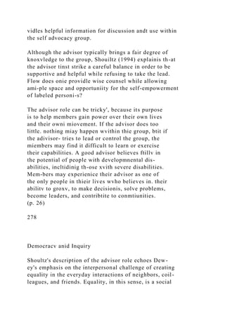 vidles helpful information for discussion andt use within
the self advocacy group.
Although the advisor typically brings a fair degree of
knoxvledge to the group, Shouiltz (1994) explainis th-at
the advisor tinst strike a careful balance in order to be
supportive and helpful while refusing to take the lead.
Flow does onie providle wise counsel while allowing
ami-ple space and opportuniity for the self-empowerment
of labeled personi-s?
The advisor role can be tricky', because its purpose
is to help members gain power over their own lives
and their owni miovement. If the advisor does too
little. nothing miay happen wvithin thie group, btit if
the adivisor- tries to lead or control the group, the
miembers may find it difficult to learn or exercise
their capabilities. A good advisor believes ftillv in
the potential of people with developmnental dis-
abilities, incltidinig th-ose xvith severe disabilities.
Mem-bers may experienice their advisor as one of
the only people in thieir lives wvho believes in. their
abilitv to groxv, to make decisionis, solve problems,
become leaders, and contribtite to conmtiunities.
(p. 26)
278
Democracv anid Inquiry
Shoultz's description of the advisor role echoes Dew-
ey's emphasis on the interpersonal challenge of creating
equality in the everyday interactions of neighbors, coil-
leagues, and friends. Equality, in this sense, is a social
 