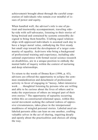 achievemenit brought about through the careful coop-
eration of individuals who remain ever mindful of is-
sues of power and equity.
When handled well, the advisor's role is one of pa-
tient and trustworthy accompaniment, traveling side-
by-side with self-advocates, listening to their stories of
being bruised and contained by systems ostensibly de-
signed to bring them benefits. Crafting equal relation-
ships with oppressed individuals is assumed each day to
have a larger moral value, embodying the first steady
but small step toward the development of a targer com-
munity of equality. Acdvisors who bring a background
of professional training and experience, including edu-
cational experienrce with formal social science research
on disabilities, are in a unique position to embody the
mental habit of inquiry within the context of nurturing
and deep relationships.
To return to the words of Donna Kerr (1996, p. 63),
advisors are offered the opportunity to eclipse the com-
mon standardization and detachment of professional
activity in favor of engaging in "messy, labor-intenisive
work . . . thoughtiul listening by persons who are willing
and able to be curious about the lives of others and to
make the experiences of others an integral part of their
own stories." The opportunity of eqtuality occurring
within this co-constructed relational space, within this
social movement seeking the cultural redress of oppres-
sive circumstances, takes place in the interpersonal
muddiness of mingled personal stories. Labeled ancd un-
labeled personis alike can lean on one another, crafting
valuable selves in the act of sharing, inquiring deeply
and openly about the practicalities and choices all along
the way.
 
