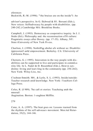 eferences
Beckwith, R.-M. (1996). "'rhe bruises are on the inside"l: An
advisor's perspective. In G. Dybwad & H1. Bersani (Eds.),
New voices: Selftadvocacy by people with disabilities. (pp.
240-242.) Camibridge MA: Brookline Books.
Campbell, J. (1993). Democracy as cooperative inquiry. In J. J.
Stuhr (Ed.). Philosophy and. the reconstruction aTft culture:
Pragmiatic essays after Dewey. (pp. 17-35). Albany, NY:
State tUniversity of New York Pr-ess.
Charlton, J. (1998). NothiiPqg aboIut ufs without us: Disabilitv
(ppression5 anId empowerment. Berkeley. CA: UIniversity of
California Press.
Chernets, G. ( 1995). Innovation in the way people with dis-
abilities can be supported to live and participate in commLu-
riity life. In L. Nadel & D. Rosenthial (Eds.), Dowvn syn-
drotne: Iiving and leari-ling in the community (pp. 256-262).
New York: Wiley-Liss, tnc.
C'ochran-Smnith. M4.. & Lytle, S. L. (1993). Inside/outside:
Teacher research anid knowledge. New York: 1'eachiers Col-
lege Press.
Coles, R. (I 989). 7he call ot stories: Teachaing andt the
mnorail
ihagination. Boston: 1-oughton Mifflin.
279
Cone, A. A. (1997). The beat goes on: Lessons iearned from
the rhythms of the self-advocacv movement. Men.ttal Retar-
dation, 35(2), 144-146.
 