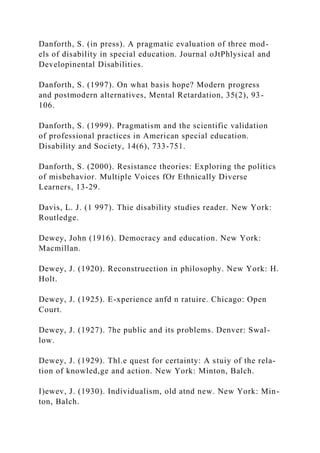 Danforth, S. (in press). A pragmatic evaluation of three mod-
els of disability in special education. Journal oJtPhlysical and
Developinental Disabilities.
Danforth, S. (1997). On what basis hope? Modern progress
and postmodern alternatives, Mental Retardation, 35(2), 93-
106.
Danforth, S. (1999). Pragmatism and the scientific validation
of professional practices in American special education.
Disability and Society, 14(6), 733-751.
Danforth, S. (2000). Resistance theories: Exploring the politics
of misbehavior. Multiple Voices fOr Ethnically Diverse
Learners, 13-29.
Davis, L. J. (1 997). Thie disability studies reader. New York:
Routledge.
Dewey, John (1916). Democracy and education. New York:
Macmillan.
Dewey, J. (1920). Reconstruection in philosophy. New York: H.
Holt.
Dewey, J. (1925). E-xperience anfd n ratuire. Chicago: Open
Court.
Dewey, J. (1927). 7he public and its problems. Denver: Swal-
low.
Dewey, J. (1929). Thl.e quest for certainty: A stuiy of the rela-
tion of knowled,ge and action. New York: Minton, Balch.
I)ewev, J. (1930). Individualism, old atnd new. New York: Min-
ton, Balch.
 