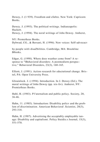 Dewey, J. (1 939). Freedlom and cfultre. New York: Capricorn
Books.
Dewey. J. (1993). The political writings. Indianzapolis:
Hackett.
Dewey, J. (1994). The noral writings of John Dewey. Amherst,
NY: Prometheus Books.
Dybwad, CG., & Bersani, H. (1996). New voices: Self-advocacv
by people witli disaZbilities. Cambridge, MA: Brookline
B0ooks.
Edgar, G. (1998). Where does weather come from? A re-
sponse to "lBehavioral disorders: A postmodiern perspec-
tive." Behavioral Disorders, 23(3), 160-165.
Elliott, J. (1991). Action research for eductational change. Bris-
tol, PA: Open University Press.
GJouinlock. J. (:1994). Introduction. In J. Dewey (Ed.), The
moral writings of John Dewey (pp. xix-liv). Amherst, NY:
Promietheus Books.
Hahl, H. (1983). P1'aternalism and public policy. Society, 20,
36-46.
Hahn, 11. (1985). Introduction: Disability policv and the prob-
lem of discrimination. American Behavioral .Scientist, 28(3),
293-318.
Hahn, H. (1987). Advertising the acceptably employable iun-
age: Disability and capitalismi. Policy Stuidie.s Journal, 15(3),
551-570.
 