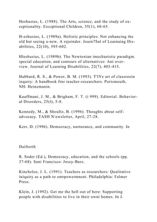 Heshusius, L. (1988). The Arts, science, and the study of ex-
ceptionality. Exceptional Children, 55(1), 60-65.
H-eshusius, L. (1989a). Holistic principles: Not enhancing the
old but seeing a-new. A rejoinder. Journ7Sal of Learnaing Dis-
abilities, 22(10), 595-602.
Hleshusius, L. (1989b). The Newtonian imechanistic paradigm.
special education, and contours of alternatives: Ani over-
view. Journal of Learning Disabilities, 22(7), 403-415.
Hubbard, R. S., & Power, B. M. (1993). T'IYe art of classrooin
inquiry: A handbook frnr teacher-researchers. Portsmouth,
NH: Heinemanin.
Kauffmani, J. M., & Brigham, F. T. (i 999). Editorial. Behavior-
al Disorders, 25(l), 5-8.
Kennedy, M., & Shoultz, B. (1996). Thoughts about self-
advocacy. TASH Newsletter, April, 27-28.
Kerr, D. (1996). Democracy, nurturance, and community. In
Daiftorth
R. Soder (Ed.), Democracy, education, and the schools (pp.
37-68). Sani Francisco: Josey-Bass.
Kincheloe, J. L. (1991). Teachers as researchers: Qualitative
iniquiry as a path to emrpowermnent. Philadelphia: Falmer
Press.
Klein, J. (1992). Get me the hell out of here: Supporting
people with disabilities to live in their owni homes. In J.
 