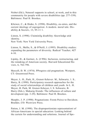 Nisbet (Ed.), Naturail supports in school, at work, and in thie
conmnunity for people with severe disabilities (pp. 277-339).
Baltimore: Paul H. Brookes.
Kliewer, C., & Drake, S. (1998). Disability, eu-enies, and the
current ideology of segregation: A modern. moral tale. Dis-
ability & Societv, 13, 95-11 1.
Linton, S. (1998). Claiminilg disability: Knowledge atid
identity.
New York: New York University Press.
Linton, S., Mello, S., & O'Neill, J. (1995). Disability studies:
expanding the parameters of diversity. Radical 'Teacher, 4Z7
4-10.
Lipsky, D., & Gartner, A. (I 996). Inclusion, restructuring, and
the remaking of American society. Harvard Educational Re-
view, 6, 762-796.
Marcell, D. W. (1974). PProgress aid pragmatism. Westport,
CT: Greenwood Press.
Meyer, L. H., Park, H., Grenot-Schever. M., Schwartz, 1. S..
Harry, B. (1998). Participatory research approaches for the
study of social relationships of children and youth. In L. H.
Meyer, H. Park, M. Grenot-Scheyer, I. S. Schwartz, B.
Harry (Eds.), Makaeig friends: The influences of culture and
developnent (pp. 3-29). Baltimore: Paul H. Brookes.
Murphv, 3. P. (1990). Pragmatismn: Frotm Peirce to Davidson.
Boulder, CO: Westview Press.
Patton, J. M. (1998). The disproportioniate representationi of
African-Americans in special education: Looking behind
the curtain for understanding and solutions. Journal of Spe-
 
