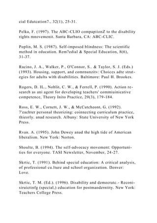 cial Edutcation7., 32(1), 25-31.
Pelka, F. (1997). The ABC-CLIO compapiionZ to the disability
rights mnovemenit. Santa Barbara, CA: ABC-CLIC.
Poplin, M. S. (1987). Self-imposed blindness: The scientific
method in education. Rem?edial & Special Education, 8(6),
31-37.
Racino, J. A., Walker, P., O'Connor, S.. & Taylor, S. J. (Eds.)
(1993). Housing, support, and comrnunzitv: Choices adte strat-
egies for adults with disabilities. Baltimore: Paul H. Brookes.
Rogers, D. IL., Noblit, C. W., & Ferrell, P. (1990). Action re-
search as ani agent for developing teachers' commiuinicative
competence, Theory Inito Practice, 29(3), 179-184.
Ross, E. W., Cornett, J. W., & McCutcheont, G. (1992).
7'eachter personal theorizing: coinnecting curriculum practice,
thieorly. anad research. Albany: State University of New York
Press.
Rvan. A. (1995). John Dewey anad the high tide of American
liberalism. New York: Norton.
Shoultz, B. (1994). The self-advocacy movement: Opportuni-
ties for everyone. TASI Newsletter, November, 24-27.
Skrtic, T. (1991). Behind special education: A critical analysis,
of professional cu.lture and school organization. Denver:
Love.
Skrtic, T. M. (Ed.). (1996). Disability and democratc.- Reconi-
siruictinfg (special,) education for postmaoderntity. New York:
Teachers College Press.
 
