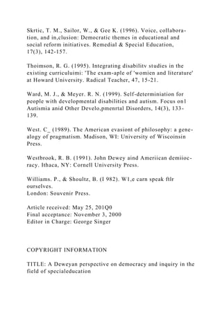 Skrtic, T. M., Sailor, W., & Gee K. (1996). Voice, collabora-
tion, and in,clusion: Democratic themes in educational and
social reform initiatives. Remedial & Special Education,
17(3), 142-157.
Thoimson, R. G. (1995). Integrating disabilitv studies in the
existing curriculuimi: 'The exam-aple of 'womien and literature'
at Howard University. Radical Teacher, 47, 15-21.
Ward, M. J., & Meyer. R. N. (1999). Self-determiniation for
people with developmental disabilities and autism. Focus on1
Autismia anid Other Develo,pmenrtal Disorders, 14(3), 133-
139.
West. C_ (1989). The American evasiont of philosophy: a gene-
alogy of pragmatism. Madison, WI: University of Wiscoinsin
Press.
Westbrook, R. B. (1991). John Dewey aind Ameriican demiioc-
racy. Ithaca, NY: Cornell University Press.
Williams. P., & Shoultz, B. (I 982). W1,e carn speak ftlr
ourselves.
London: Souvenir Press.
Article received: May 25, 201Q0
Final acceptance: November 3, 2000
Editor in Charge: George Singer
COPYRIGHT INFORMATION
TITLE: A Deweyan perspective on democracy and inquiry in the
field of specialeducation
 