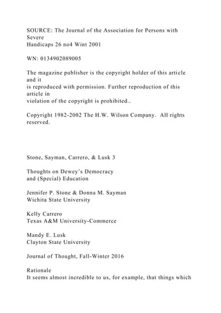 SOURCE: The Journal of the Association for Persons with
Severe
Handicaps 26 no4 Wint 2001
WN: 0134902089005
The magazine publisher is the copyright holder of this article
and it
is reproduced with permission. Further reproduction of this
article in
violation of the copyright is prohibited..
Copyright 1982-2002 The H.W. Wilson Company. All rights
reserved.
Stone, Sayman, Carrero, & Lusk 3
Thoughts on Dewey’s Democracy
and (Special) Education
Jennifer P. Stone & Donna M. Sayman
Wichita State University
Kelly Carrero
Texas A&M University-Commerce
Mandy E. Lusk
Clayton State University
Journal of Thought, Fall-Winter 2016
Rationale
It seems almost incredible to us, for example, that things which
 