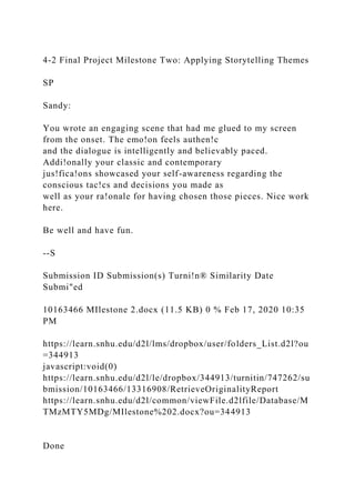 4-2 Final Project Milestone Two: Applying Storytelling Themes
SP
Sandy:
You wrote an engaging scene that had me glued to my screen
from the onset. The emo!on feels authen!c
and the dialogue is intelligently and believably paced.
Addi!onally your classic and contemporary
jus!fica!ons showcased your self-awareness regarding the
conscious tac!cs and decisions you made as
well as your ra!onale for having chosen those pieces. Nice work
here.
Be well and have fun.
--S
Submission ID Submission(s) Turni!n® Similarity Date
Submi"ed
10163466 MIlestone 2.docx (11.5 KB) 0 % Feb 17, 2020 10:35
PM
https://learn.snhu.edu/d2l/lms/dropbox/user/folders_List.d2l?ou
=344913
javascript:void(0)
https://learn.snhu.edu/d2l/le/dropbox/344913/turnitin/747262/su
bmission/10163466/13316908/RetrieveOriginalityReport
https://learn.snhu.edu/d2l/common/viewFile.d2lfile/Database/M
TMzMTY5MDg/MIlestone%202.docx?ou=344913
Done
 
