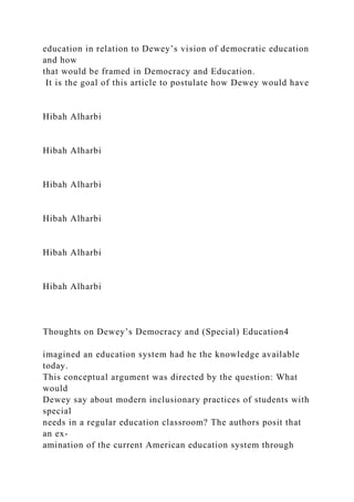 education in relation to Dewey’s vision of democratic education
and how
that would be framed in Democracy and Education.
It is the goal of this article to postulate how Dewey would have
Hibah Alharbi
Hibah Alharbi
Hibah Alharbi
Hibah Alharbi
Hibah Alharbi
Hibah Alharbi
Thoughts on Dewey’s Democracy and (Special) Education4
imagined an education system had he the knowledge available
today.
This conceptual argument was directed by the question: What
would
Dewey say about modern inclusionary practices of students with
special
needs in a regular education classroom? The authors posit that
an ex-
amination of the current American education system through
 