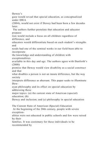 Dewey’s
gaze would reveal that special education, as conceptualized
under IDEA
(2004), would not exist if Dewey had been born a few decades
later.
The authors further postulate that education and educator
prepara-
tion would include a focus on all children regardless of
difference, and
educators would differentiate based on each student’s strengths
and
needs had one of the seminal works in our field been able to
incorporate
the knowledge and understanding of children with
exceptionalities
available in this day and age. The authors agree with Danforth’s
(2008)
premise that Dewey would view disability as a social construct
and that
what disables a person is not an innate difference, but the way
society
interprets difference as aberrant. This paper seeks to illuminate
Dew-
eyan philosophy and its effect on special education by
addressing these
major topics: (a) the current state of American (special)
education; (b)
Dewey and inclusion; and (c) philosophy in special education
The Current State of American (Special) Education
At the beginning of the 20th century, people with severe
exception-
alities were not educated in public schools and few were raised
by their
families. It was customary for these individuals to be
recommended by
 