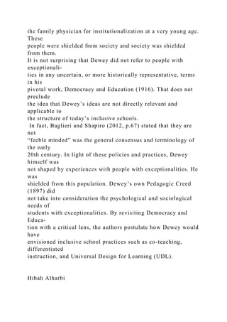 the family physician for institutionalization at a very young age.
These
people were shielded from society and society was shielded
from them.
It is not surprising that Dewey did not refer to people with
exceptionali-
ties in any uncertain, or more historically representative, terms
in his
pivotal work, Democracy and Education (1916). That does not
preclude
the idea that Dewey’s ideas are not directly relevant and
applicable to
the structure of today’s inclusive schools.
In fact, Baglieri and Shapiro (2012, p.67) stated that they are
not
“feeble minded” was the general consensus and terminology of
the early
20th century. In light of these policies and practices, Dewey
himself was
not shaped by experiences with people with exceptionalities. He
was
shielded from this population. Dewey’s own Pedagogic Creed
(1897) did
not take into consideration the psychological and sociological
needs of
students with exceptionalities. By revisiting Democracy and
Educa-
tion with a critical lens, the authors postulate how Dewey would
have
envisioned inclusive school practices such as co-teaching,
differentiated
instruction, and Universal Design for Learning (UDL).
Hibah Alharbi
 