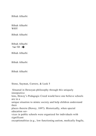Hibah Alharbi
Hibah Alharbi
WHY
Hibah Alharbi
Hibah Alharbi
‫مهمه‬ ‫قطه‬ ‫�ن‬
Hibah Alharbi
Hibah Alharbi
Hibah Alharbi
Stone, Sayman, Carrero, & Lusk 5
Situated in Deweyan philosophy through this uniquely
interpretive
lens, Dewey’s Pedagogic Creed would have one believe schools
are in a
unique situation to mimic society and help children understand
their
places therein (Dewey, 1897). Historically, when special
education ser-
vices in public schools were organized for individuals with
significant
exceptionalities (e.g., low functioning autism, medically fragile,
 