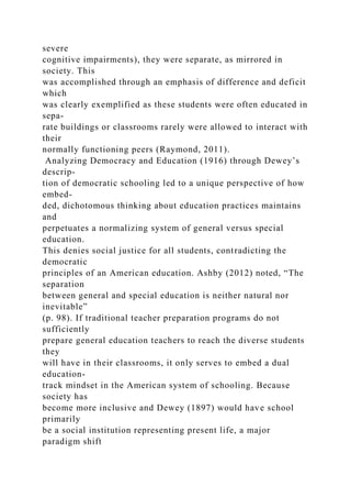 severe
cognitive impairments), they were separate, as mirrored in
society. This
was accomplished through an emphasis of difference and deficit
which
was clearly exemplified as these students were often educated in
sepa-
rate buildings or classrooms rarely were allowed to interact with
their
normally functioning peers (Raymond, 2011).
Analyzing Democracy and Education (1916) through Dewey’s
descrip-
tion of democratic schooling led to a unique perspective of how
embed-
ded, dichotomous thinking about education practices maintains
and
perpetuates a normalizing system of general versus special
education.
This denies social justice for all students, contradicting the
democratic
principles of an American education. Ashby (2012) noted, “The
separation
between general and special education is neither natural nor
inevitable”
(p. 98). If traditional teacher preparation programs do not
sufficiently
prepare general education teachers to reach the diverse students
they
will have in their classrooms, it only serves to embed a dual
education-
track mindset in the American system of schooling. Because
society has
become more inclusive and Dewey (1897) would have school
primarily
be a social institution representing present life, a major
paradigm shift
 
