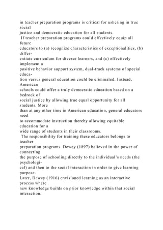 in teacher preparation programs is critical for ushering in true
social
justice and democratic education for all students.
If teacher preparation programs could effectively equip all
future
educators to (a) recognize characteristics of exceptionalities, (b)
differ-
entiate curriculum for diverse learners, and (c) effectively
implement a
positive behavior support system, dual-track systems of special
educa-
tion versus general education could be eliminated. Instead,
American
schools could offer a truly democratic education based on a
bedrock of
social justice by allowing true equal opportunity for all
students. More
than at any other time in American education, general educators
need
to accommodate instruction thereby allowing equitable
education for a
wide range of students in their classrooms.
The responsibility for training these educators belongs to
teacher
preparation programs. Dewey (1897) believed in the power of
connecting
the purpose of schooling directly to the individual’s needs (the
psychologi-
cal) and then to the social interaction in order to give learning
purpose.
Later, Dewey (1916) envisioned learning as an interactive
process where
new knowledge builds on prior knowledge within that social
interaction.
 