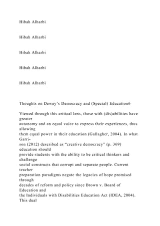 Hibah Alharbi
Hibah Alharbi
Hibah Alharbi
Hibah Alharbi
Hibah Alharbi
Thoughts on Dewey’s Democracy and (Special) Education6
Viewed through this critical lens, those with (dis)abilities have
greater
autonomy and an equal voice to express their experiences, thus
allowing
them equal power in their education (Gallagher, 2004). In what
Garri-
son (2012) described as “creative democracy” (p. 369)
education should
provide students with the ability to be critical thinkers and
challenge
social constructs that corrupt and separate people. Current
teacher
preparation paradigms negate the legacies of hope promised
through
decades of reform and policy since Brown v. Board of
Education and
the Individuals with Disabilities Education Act (IDEA, 2004).
This dual
 