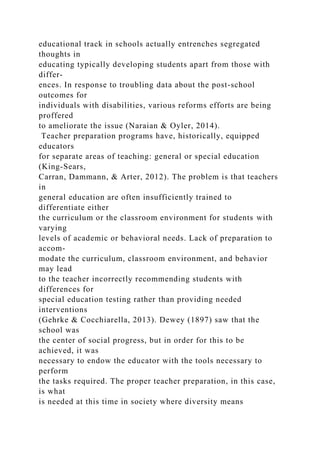 educational track in schools actually entrenches segregated
thoughts in
educating typically developing students apart from those with
differ-
ences. In response to troubling data about the post-school
outcomes for
individuals with disabilities, various reforms efforts are being
proffered
to ameliorate the issue (Naraian & Oyler, 2014).
Teacher preparation programs have, historically, equipped
educators
for separate areas of teaching: general or special education
(King-Sears,
Carran, Dammann, & Arter, 2012). The problem is that teachers
in
general education are often insufficiently trained to
differentiate either
the curriculum or the classroom environment for students with
varying
levels of academic or behavioral needs. Lack of preparation to
accom-
modate the curriculum, classroom environment, and behavior
may lead
to the teacher incorrectly recommending students with
differences for
special education testing rather than providing needed
interventions
(Gehrke & Cocchiarella, 2013). Dewey (1897) saw that the
school was
the center of social progress, but in order for this to be
achieved, it was
necessary to endow the educator with the tools necessary to
perform
the tasks required. The proper teacher preparation, in this case,
is what
is needed at this time in society where diversity means
 