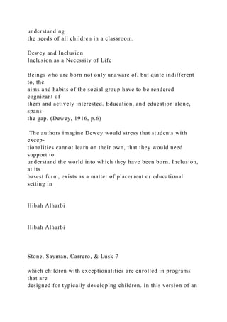 understanding
the needs of all children in a classroom.
Dewey and Inclusion
Inclusion as a Necessity of Life
Beings who are born not only unaware of, but quite indifferent
to, the
aims and habits of the social group have to be rendered
cognizant of
them and actively interested. Education, and education alone,
spans
the gap. (Dewey, 1916, p.6)
The authors imagine Dewey would stress that students with
excep-
tionalities cannot learn on their own, that they would need
support to
understand the world into which they have been born. Inclusion,
at its
basest form, exists as a matter of placement or educational
setting in
Hibah Alharbi
Hibah Alharbi
Stone, Sayman, Carrero, & Lusk 7
which children with exceptionalities are enrolled in programs
that are
designed for typically developing children. In this version of an
 
