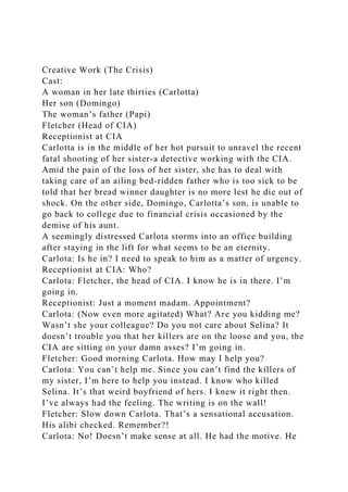 Creative Work (The Crisis)
Cast:
A woman in her late thirties (Carlotta)
Her son (Domingo)
The woman’s father (Papi)
Fletcher (Head of CIA)
Receptionist at CIA
Carlotta is in the middle of her hot pursuit to unravel the recent
fatal shooting of her sister-a detective working with the CIA.
Amid the pain of the loss of her sister, she has to deal with
taking care of an ailing bed-ridden father who is too sick to be
told that her bread winner daughter is no more lest he die out of
shock. On the other side, Domingo, Carlotta’s son, is unable to
go back to college due to financial crisis occasioned by the
demise of his aunt.
A seemingly distressed Carlota storms into an office building
after staying in the lift for what seems to be an eternity.
Carlota: Is he in? I need to speak to him as a matter of urgency.
Receptionist at CIA: Who?
Carlota: Fletcher, the head of CIA. I know he is in there. I’m
going in.
Receptionist: Just a moment madam. Appointment?
Carlota: (Now even more agitated) What? Are you kidding me?
Wasn’t she your colleague? Do you not care about Selina? It
doesn’t trouble you that her killers are on the loose and you, the
CIA are sitting on your damn asses? I’m going in.
Fletcher: Good morning Carlota. How may I help you?
Carlota: You can’t help me. Since you can’t find the killers of
my sister, I’m here to help you instead. I know who killed
Selina. It’s that weird boyfriend of hers. I knew it right then.
I’ve always had the feeling. The writing is on the wall!
Fletcher: Slow down Carlota. That’s a sensational accusation.
His alibi checked. Remember?!
Carlota: No! Doesn’t make sense at all. He had the motive. He
 